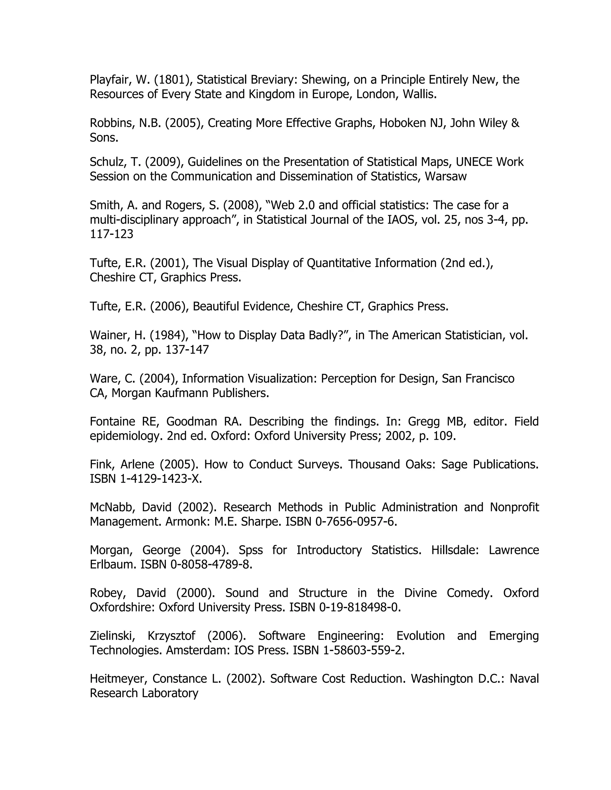 Playfair, W. (1801), Statistical Breviary: Shewing, on a Principle Entirely New, the
Resources of Every State and Kingdom in Europe, London, Wallis.
Robbins, N.B. (2005), Creating More Effective Graphs, Hoboken NJ, John Wiley &
Sons.
Schulz, T. (2009), Guidelines on the Presentation of Statistical Maps, UNECE Work
Session on the Communication and Dissemination of Statistics, Warsaw
Smith, A. and Rogers, S. (2008), “Web 2.0 and official statistics: The case for a
multi-disciplinary approach”, in Statistical Journal of the IAOS, vol. 25, nos 3-4, pp.
117-123
Tufte, E.R. (2001), The Visual Display of Quantitative Information (2nd ed.),
Cheshire CT, Graphics Press.
Tufte, E.R. (2006), Beautiful Evidence, Cheshire CT, Graphics Press.
Wainer, H. (1984), “How to Display Data Badly?”, in The American Statistician, vol.
38, no. 2, pp. 137-147
Ware, C. (2004), Information Visualization: Perception for Design, San Francisco
CA, Morgan Kaufmann Publishers.
Fontaine RE, Goodman RA. Describing the findings. In: Gregg MB, editor. Field
epidemiology. 2nd ed. Oxford: Oxford University Press; 2002, p. 109.
Fink, Arlene (2005). How to Conduct Surveys. Thousand Oaks: Sage Publications.
ISBN 1-4129-1423-X.
McNabb, David (2002). Research Methods in Public Administration and Nonprofit
Management. Armonk: M.E. Sharpe. ISBN 0-7656-0957-6.
Morgan, George (2004). Spss for Introductory Statistics. Hillsdale: Lawrence
Erlbaum. ISBN 0-8058-4789-8.
Robey, David (2000). Sound and Structure in the Divine Comedy. Oxford
Oxfordshire: Oxford University Press. ISBN 0-19-818498-0.
Zielinski, Krzysztof (2006). Software Engineering: Evolution and Emerging
Technologies. Amsterdam: IOS Press. ISBN 1-58603-559-2.
Heitmeyer, Constance L. (2002). Software Cost Reduction. Washington D.C.: Naval
Research Laboratory
 