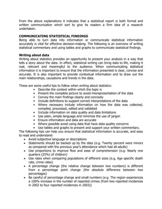 From the above explanations it indicates that a statistical report is both formal and
written communication which sort to give its readers a firm idea of a research
undertaken.
COMMUNICATING STATISTICAL FINDINGS
Being able to turn data into information or communicate statistical information
accurately is vital for effective decision-making. The following is an overview of writing
statistical commentary and using tables and graphs to communicate statistical findings.
Writing about data
Writing about statistics provides an opportunity to present your analysis in a way that
tells a story about the data. In effect, statistical writing can bring data to life, making it
real, relevant and meaningful to the audience. When communicating statistical
information it is important to ensure that the information presented is clear, concise and
accurate. It is also important to provide contextual information and to draw out the
main relationships, causations and trends in the data.
These are some useful tips to follow when writing about statistics:
• Describe the context within which the topic is
• Present the complete picture to avoid misrepresentation of the data
• Convey the main findings clearly and concisely
• Include definitions to support correct interpretations of the data
• Where necessary include information on how the data was collected,
compiled, processed, edited and validated
• Include information on data quality and data limitations
• Use plain, simple language and minimize the use of jargon
• Ensure information and data are accurate
• Where possible avoid using data that have data quality concerns
• Use tables and graphs to present and support your written commentary.
The following tips can help you ensure that statistical information is accurate, and easy
to read and understand:
 Avoid subjective language or descriptions
 Statements should be backed up by the data (e.g. Twenty percent were minors
as compared with the previous year’s attendance which had all adults)
 Use proportions to improve flow and ease of comprehension (e.g. Nearly one
quarters (25%) of children)
 Use rates when comparing populations of different sizes (e.g. Age specific death
rate, crime rates)
 A percentage change (the relative change between two numbers) is different
from a percentage point change (the absolute difference between two
percentages)
 Be careful of percentage change and small numbers (e.g. The region experiences
a 100% increase in the number of reported crimes (from two reported incidences
in 2002 to four reported incidences in 2003))
 