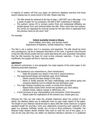 A majority of readers will find your paper via electronic database searches and those
search engines key on words found in the title. Please note this;
 The title should be centered at the top of page 1 (DO NOT use a title page - it is
a waste of paper for our purposes); the title is NOT underlined or italicized.
 The authors' names (PI or primary author first) and institutional affiliation are
double-spaced from and centered below the title. When more than two authors,
the names are separated by commas except for the last which is separated from
the previous name by the word "and".
For example:
Infant mortality trends in Ghana
Imana Mallam, Ama Doku, and Wuredu Daniel
Department of Statistics, Tamale Polytechnic, Tamale
The title is not a section, but it is necessary and important. The title should be short
and unambiguous, yet be an adequate description of the work. A general rule-of-thumb
is that the title should contain the key words describing the work presented. Remember
that the title becomes the basis for most on-line computer searches - if your title is
insufficient, few people will find or read your paper.
ABSTRACT
An abstract summarizes, in one paragraph, the major aspects of the entire paper in the
following prescribed sequence:
 The question(s) you researched on, (from Introduction)
o State the purpose very clearly in the first or second sentence.
 The experimental design and methods used, (from Methods)
o Clearly express the basic design of the study.
o Name or briefly describe the basic methodology used without going into
excessive detail-be sure to indicate the key techniques used.
 The major findings including key results, or trends (from Results)
o Report those results which answer the questions you were asking
o Identify trends, relative change or differences, etc.
 A brief summary of your interpretations and conclusions. (from Discussion)
o Clearly state the implications of the answers your results gave you.
Whereas the Title can only make the simplest statement about the content of your
article, the Abstract allows you to elaborate more on each major aspect of the paper.
The length of your Abstract should be kept to about 200-300 words maximum (a typical
standard length for journals.) Limit your statements concerning each segment of the
paper (i.e. purpose, methods, results, etc.) to two or three sentences, if possible. The
Abstract helps readers decide whether they want to read the rest of the paper, or it
may be the only part they can obtain via electronic literature searches or in published
 