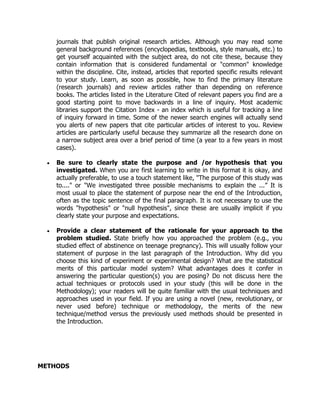 journals that publish original research articles. Although you may read some
general background references (encyclopedias, textbooks, style manuals, etc.) to
get yourself acquainted with the subject area, do not cite these, because they
contain information that is considered fundamental or "common" knowledge
within the discipline. Cite, instead, articles that reported specific results relevant
to your study. Learn, as soon as possible, how to find the primary literature
(research journals) and review articles rather than depending on reference
books. The articles listed in the Literature Cited of relevant papers you find are a
good starting point to move backwards in a line of inquiry. Most academic
libraries support the Citation Index - an index which is useful for tracking a line
of inquiry forward in time. Some of the newer search engines will actually send
you alerts of new papers that cite particular articles of interest to you. Review
articles are particularly useful because they summarize all the research done on
a narrow subject area over a brief period of time (a year to a few years in most
cases).
 Be sure to clearly state the purpose and /or hypothesis that you
investigated. When you are first learning to write in this format it is okay, and
actually preferable, to use a touch statement like, "The purpose of this study was
to...." or "We investigated three possible mechanisms to explain the ...” It is
most usual to place the statement of purpose near the end of the Introduction,
often as the topic sentence of the final paragraph. It is not necessary to use the
words "hypothesis" or "null hypothesis", since these are usually implicit if you
clearly state your purpose and expectations.
 Provide a clear statement of the rationale for your approach to the
problem studied. State briefly how you approached the problem (e.g., you
studied effect of abstinence on teenage pregnancy). This will usually follow your
statement of purpose in the last paragraph of the Introduction. Why did you
choose this kind of experiment or experimental design? What are the statistical
merits of this particular model system? What advantages does it confer in
answering the particular question(s) you are posing? Do not discuss here the
actual techniques or protocols used in your study (this will be done in the
Methodology); your readers will be quite familiar with the usual techniques and
approaches used in your field. If you are using a novel (new, revolutionary, or
never used before) technique or methodology, the merits of the new
technique/method versus the previously used methods should be presented in
the Introduction.
METHODS
 