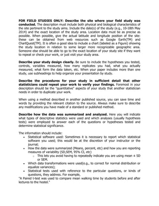 FOR FIELD STUDIES ONLY: Describe the site where your field study was
conducted. The description must include both physical and biological characteristics of
the site pertinent to the study aims. Include the date(s) of the study (e.g., 10-18th May
2014) and the exact location of the study area. Location data must be as precise as
possible. When possible, give the actual latitude and longitude position of the site:
these can be obtained from web resources such as Google Earth(TM) and
ChartQuest(TM). It is often a good idea to include a chart (labeled as a Figure) showing
the study location in relation to some larger more recognizable geographic area.
Someone else should be able to go to the exact location of your study site if they want
to repeat or check your work, or just visit your study area.
Describe your study design clearly. Be sure to include the hypotheses you tested,
controls, variables measured, how many replicates you had, what you actually
measured, what form the data taken, etc. When your paper includes more than one
study, use subheadings to help organize your presentation by study.
Describe the procedures for your study in sufficient detail that other
statisticians could repeat your work to verify your findings. Foremost in your
description should be the "quantitative" aspects of your study that another statistician
needs in order to duplicate your work.
When using a method described in another published source, you can save time and
words by providing the relevant citation to the source. Always make sure to describe
any modifications you have made of a standard or published method.
Describe how the data was summarized and analyzed. Here you will indicate
what types of descriptive statistics were used and which analyses (usually hypothesis
tests) were employed to answer each of the questions or hypotheses tested and
determine statistical significance.
The information should include:
 Statistical software used: Sometimes it is necessary to report which statistical
software you used; this would be at the discretion of your instructor or the
journal;
 How the data were summarized (Means, percent, etc) and how you are reporting
measures of variability (SD,SEM, 95% CI, etc)
o This lets you avoid having to repeatedly indicate you are using mean ± SD
or SEM.
 Which data transformations were used(e.g., to correct for normal distribution or
equalize variances);
 Statistical tests used with reference to the particular questions, or kinds of
questions, they address. For example,
"A Paired t-test was used to compare mean walking time by students before and after
lectures to the hostel."
 