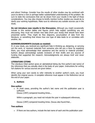 and others' findings. Consider how the results of other studies may be combined with
yours to derive a new or perhaps better substantiated understanding of the problem. Be
sure to state the conclusions that can be drawn from your results in the light of these
considerations. You may also choose to briefly mention further studies you would do to
clarify your working hypotheses. Make sure to reference any outside sources use in the
study.
Do not introduce new results in the Discussion. Although you might occasionally
include in this section tables and figures which help explain something you are
discussing, they must not contain new data (from your study) that should have been
presented earlier. They might be flow diagrams, accumulation of data from the
literature, or something that shows how one type of data leads to or correlates with
another, etc.
ACKNOWLEDGMENTS (include as needed)
If, in your study, you received any significant help in thinking up, designing, or carrying
out the work, or received materials from someone who did you a favor by supplying
them, you must acknowledge their assistance and the service or material provided.
Authors always acknowledge outside reviewers of their drafts and any sources of
funding that supported the research. Acknowledgments are always brief and never
elaborate.
LITERATURE CITING
The Literature Cited section gives an alphabetical listing (by first author's last name) of
the references that you actually cited in the body of your paper. Instructions for writing
full citations for various sources are given below:
When using your own words to refer indirectly to another author's work, you must
identify the original source. A complete reference must appear in the Reference List at
the end of your paper.
1. Authors
One author
 In most cases, providing the author's last name and the publication year is
sufficient:
Owusu (1997) compared traveling times...
Within a paragraph; you need not include the year in subsequent references.
Owusu (1997) compared traveling times. Owusu also found that...
Two authors
 If there are two authors, include the last name of each and the publication year:
 