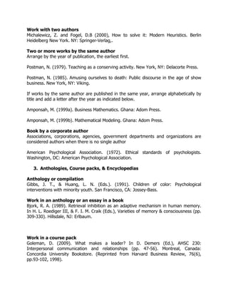 Work with two authors
Michalewicz, Z. and Fogel, D.B (2000), How to solve it: Modern Heuristics. Berlin
Heidelberg New York. NY: Springer-Verlag,.
Two or more works by the same author
Arrange by the year of publication, the earliest first.
Postman, N. (1979). Teaching as a conserving activity. New York, NY: Delacorte Press.
Postman, N. (1985). Amusing ourselves to death: Public discourse in the age of show
business. New York, NY: Viking.
If works by the same author are published in the same year, arrange alphabetically by
title and add a letter after the year as indicated below.
Amponsah, M. (1999a). Business Mathematics. Ghana: Adom Press.
Amponsah, M. (1999b). Mathematical Modeling. Ghana: Adom Press.
Book by a corporate author
Associations, corporations, agencies, government departments and organizations are
considered authors when there is no single author
American Psychological Association. (1972). Ethical standards of psychologists.
Washington, DC: American Psychological Association.
3. Anthologies, Course packs, & Encyclopedias
Anthology or compilation
Gibbs, J. T., & Huang, L. N. (Eds.). (1991). Children of color: Psychological
interventions with minority youth. San Francisco, CA: Jossey-Bass.
Work in an anthology or an essay in a book
Bjork, R. A. (1989). Retrieval inhibition as an adaptive mechanism in human memory.
In H. L. Roediger III, & F. I. M. Craik (Eds.), Varieties of memory & consciousness (pp.
309-330). Hillsdale, NJ: Erlbaum.
Work in a course pack
Goleman, D. (2009). What makes a leader? In D. Demers (Ed.), AHSC 230:
Interpersonal communication and relationships (pp. 47-56). Montreal, Canada:
Concordia University Bookstore. (Reprinted from Harvard Business Review, 76(6),
pp.93-102, 1998).
 