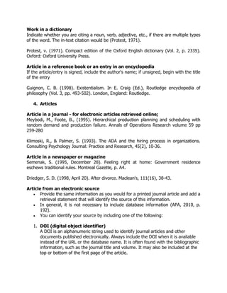 Work in a dictionary
Indicate whether you are citing a noun, verb, adjective, etc., if there are multiple types
of the word. The in-text citation would be (Protest, 1971).
Protest, v. (1971). Compact edition of the Oxford English dictionary (Vol. 2, p. 2335).
Oxford: Oxford University Press.
Article in a reference book or an entry in an encyclopedia
If the article/entry is signed, include the author's name; if unsigned, begin with the title
of the entry
Guignon, C. B. (1998). Existentialism. In E. Craig (Ed.), Routledge encyclopedia of
philosophy (Vol. 3, pp. 493-502). London, England: Routledge.
4. Articles
Article in a journal - for electronic articles retrieved online;
Meybodi, M., Foote, B., (1995). Hierarchical production planning and scheduling with
random demand and production failure. Annals of Operations Research volume 59 pp
259-280
Klimoski, R., & Palmer, S. (1993). The ADA and the hiring process in organizations.
Consulting Psychology Journal: Practice and Research, 45(2), 10-36.
Article in a newspaper or magazine
Semenak, S. (1995, December 28). Feeling right at home: Government residence
eschews traditional rules. Montreal Gazette, p. A4.
Driedger, S. D. (1998, April 20). After divorce. Maclean's, 111(16), 38-43.
Article from an electronic source
 Provide the same information as you would for a printed journal article and add a
retrieval statement that will identify the source of this information.
 In general, it is not necessary to include database information (APA, 2010, p.
192).
 You can identify your source by including one of the following:
1. DOI (digital object identifier)
A DOI is an alphanumeric string used to identify journal articles and other
documents published electronically. Always include the DOI when it is available
instead of the URL or the database name. It is often found with the bibliographic
information, such as the journal title and volume. It may also be included at the
top or bottom of the first page of the article.
 