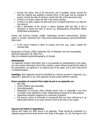  Include the author, title of the document, and if available, always include the
date the material was updated or posted online. If the page may be changed or
moved, include the date of retrieval. Include the URL of the document cited.
 If there is no author, place the title in the author position.
 If there is no date, replace the date with (n.d.) to signify that there is no date for
the material.
 Add a description of the source in square brackets after the title, if this is
necessary to clarify the type of source e.g. [Bibliography] [PowerPoint slides]
[Multimedia presentation]
Library and Archives Canada. (2008). Celebrating women's achievements: Women
artists in Canada. Retrieved from http://www.collectionscanada.gc.ca/women/002026-
500-e.html
 If the source material is likely to change over time (e.g. wikis), include the
retrieval date.
Geography of Canada. (2009, September 29). In Wikipedia, the free encyclopedia.
Retrieved September 30, 2009, from
http://en.wikipedia.org/wiki/Geography_of_Canada
APPENDICES
An Appendix contains information that is non-essential to understanding of the paper,
but may present information that further clarifies a point without burdening the body of
the presentation. An appendix is an optional part of the paper, and is only rarely found
in published papers.
Headings: Each Appendix should be identified by a Roman numeral in sequence, e.g.,
Appendix I, Appendix II, etc. Each appendix should contain different material.
Some examples of material that might be put in an appendix are
 Raw data
 Charts (foldout type especially)
 Extra photographs
 Explanation of formulas, either already known ones, or especially if you have
"invented" some statistical or other mathematical procedures for data analysis.
 Specialized computer programs for a particular procedure
 Full generic names of chemicals or compounds that you have referred to in an
abbreviated fashion or by some common name in the text of your paper.
Figures and Tables in Appendices
Figures and Tables are often found in an appendix. These should be numbered in a
separate sequence from those found in the body of the paper. So, the first Figure in the
 