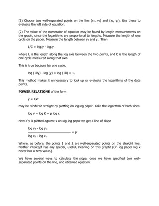 (1) Choose two well-separated points on the line (x1, y1) and (x2, y2). Use these to
evaluate the left side of equation.
(2) The value of the numerator of equation may be found by length measurements on
the graph, since the logarithms are proportional to lengths. Measure the length of one
cycle on the paper. Measure the length between y2 and y1. Then
L/C = log2y - log1y
where L is the length along the log axis between the two points, and C is the length of
one cycle measured along that axis.
This is true because for one cycle,
log (10y) - log (y) = log (10) = 1.
This method makes it unnecessary to look up or evaluate the logarithms of the data
points.
POWER RELATIONS of the form
y = Kxp
may be rendered straight by plotting on log-log paper. Take the logarithm of both sides
log y = log K + p log x
Now if y is plotted against x on log-log paper we get a line of slope
log y2 - log y1
——————————————— = p
log x2 - log x1
Where, as before, the points 1 and 2 are well-separated points on the straight line.
Neither intercept has any special, useful, meaning on this graph! (On log paper log x
never has a zero value.)
We have several ways to calculate the slope, once we have specified two well-
separated points on the line, and obtained equation.
 