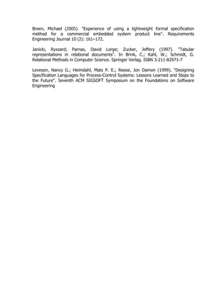 Breen, Michael (2005). "Experience of using a lightweight formal specification
method for a commercial embedded system product line". Requirements
Engineering Journal 10 (2): 161–172.
Janicki, Ryszard; Parnas, David Lorge; Zucker, Jeffery (1997). "Tabular
representations in relational documents". In Brink, C.; Kahl, W.; Schmidt, G.
Relational Methods in Computer Science. Springer Verlag. ISBN 3-211-82971-7
Leveson, Nancy G.; Heimdahl, Mats P. E.; Reese, Jon Damon (1999). "Designing
Specification Languages for Process-Control Systems: Lessons Learned and Steps to
the Future". Seventh ACM SIGSOFT Symposium on the Foundations on Software
Engineering
 