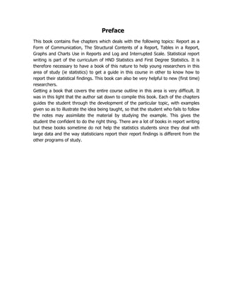 Preface
This book contains five chapters which deals with the following topics: Report as a
Form of Communication, The Structural Contents of a Report, Tables in a Report,
Graphs and Charts Use in Reports and Log and Interrupted Scale. Statistical report
writing is part of the curriculum of HND Statistics and First Degree Statistics. It is
therefore necessary to have a book of this nature to help young researchers in this
area of study (ie statistics) to get a guide in this course in other to know how to
report their statistical findings. This book can also be very helpful to new (first time)
researchers.
Getting a book that covers the entire course outline in this area is very difficult. It
was in this light that the author sat down to compile this book. Each of the chapters
guides the student through the development of the particular topic, with examples
given so as to illustrate the idea being taught, so that the student who fails to follow
the notes may assimilate the material by studying the example. This gives the
student the confident to do the right thing. There are a lot of books in report writing
but these books sometime do not help the statistics students since they deal with
large data and the way statisticians report their report findings is different from the
other programs of study.
 