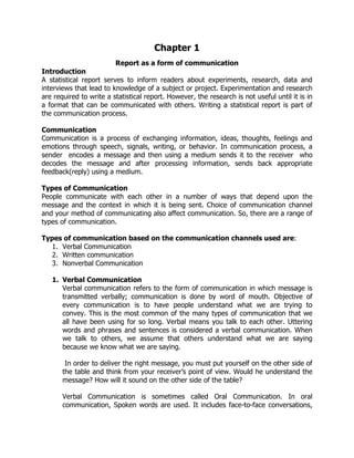 Chapter 1
Report as a form of communication
Introduction
A statistical report serves to inform readers about experiments, research, data and
interviews that lead to knowledge of a subject or project. Experimentation and research
are required to write a statistical report. However, the research is not useful until it is in
a format that can be communicated with others. Writing a statistical report is part of
the communication process.
Communication
Communication is a process of exchanging information, ideas, thoughts, feelings and
emotions through speech, signals, writing, or behavior. In communication process, a
sender encodes a message and then using a medium sends it to the receiver who
decodes the message and after processing information, sends back appropriate
feedback(reply) using a medium.
Types of Communication
People communicate with each other in a number of ways that depend upon the
message and the context in which it is being sent. Choice of communication channel
and your method of communicating also affect communication. So, there are a range of
types of communication.
Types of communication based on the communication channels used are:
1. Verbal Communication
2. Written communication
3. Nonverbal Communication
1. Verbal Communication
Verbal communication refers to the form of communication in which message is
transmitted verbally; communication is done by word of mouth. Objective of
every communication is to have people understand what we are trying to
convey. This is the most common of the many types of communication that we
all have been using for so long. Verbal means you talk to each other. Uttering
words and phrases and sentences is considered a verbal communication. When
we talk to others, we assume that others understand what we are saying
because we know what we are saying.
In order to deliver the right message, you must put yourself on the other side of
the table and think from your receiver’s point of view. Would he understand the
message? How will it sound on the other side of the table?
Verbal Communication is sometimes called Oral Communication. In oral
communication, Spoken words are used. It includes face-to-face conversations,
 