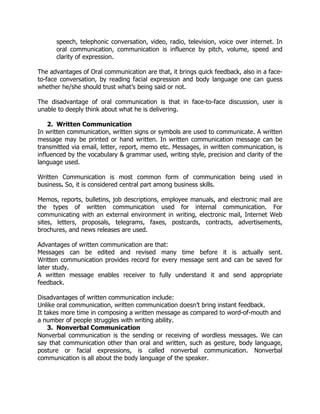 speech, telephonic conversation, video, radio, television, voice over internet. In
oral communication, communication is influence by pitch, volume, speed and
clarity of expression.
The advantages of Oral communication are that, it brings quick feedback, also in a face-
to-face conversation, by reading facial expression and body language one can guess
whether he/she should trust what’s being said or not.
The disadvantage of oral communication is that in face-to-face discussion, user is
unable to deeply think about what he is delivering.
2. Written Communication
In written communication, written signs or symbols are used to communicate. A written
message may be printed or hand written. In written communication message can be
transmitted via email, letter, report, memo etc. Messages, in written communication, is
influenced by the vocabulary & grammar used, writing style, precision and clarity of the
language used.
Written Communication is most common form of communication being used in
business. So, it is considered central part among business skills.
Memos, reports, bulletins, job descriptions, employee manuals, and electronic mail are
the types of written communication used for internal communication. For
communicating with an external environment in writing, electronic mail, Internet Web
sites, letters, proposals, telegrams, faxes, postcards, contracts, advertisements,
brochures, and news releases are used.
Advantages of written communication are that:
Messages can be edited and revised many time before it is actually sent.
Written communication provides record for every message sent and can be saved for
later study.
A written message enables receiver to fully understand it and send appropriate
feedback.
Disadvantages of written communication include:
Unlike oral communication, written communication doesn’t bring instant feedback.
It takes more time in composing a written message as compared to word-of-mouth and
a number of people struggles with writing ability.
3. Nonverbal Communication
Nonverbal communication is the sending or receiving of wordless messages. We can
say that communication other than oral and written, such as gesture, body language,
posture or facial expressions, is called nonverbal communication. Nonverbal
communication is all about the body language of the speaker.
 