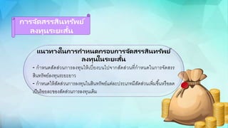 การจัดสรรสินทรัพย์
ลงทุนระยะสั้น
แนวทางในการกาหนดกรอบการจัดสรรสินทรัพย์
ลงทุนในระยะสั้น
- กาหนดสัดส่วนการลงทนให้เบี่ยงบนไปจากสัดส่วนที่กาหนดในการจัดสรร
สินทรัพย์ลงทนระยะยาว
- กาหนดให้สัดส่วนการลงทนในสินทรัพย์แต่ละประเภทมีสัดส่วนเพิ่มขึ้นหรือกลด
เป็นร้อกยละขอกงสัดส่วนการลงทนเดิม
 