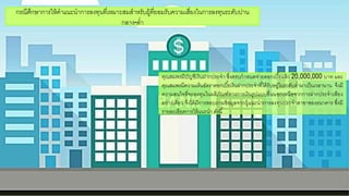 คณสมพรมีบัญชีเงินฝากประจา ซึ่งครบกาหนดจ่ายดอกกเบี้ยแล้ว 20,000,000 บาท และ
คณสมพรมีความเห็นอกัตราดอกกเบี้ยเงินฝากประจาที่ได้รับอกยู่ในระดับต่ามาเป็นเวลานาน จึงมี
ความสนใจที่จะลงทนในผลิภัณฑ์ทางการเงินรูปแบบอกื่นนอกกเหนือกจากการฝากประจาเพียง
อกย่างเดียว จึงได้มีการสอกบถามข้อกมูลจากผู้แนะนาการลงทนประจาสาขาขอกงธนาคาร ซึ่งมี
รายละเอกียดการให้แนะนา ดังนี้
กรณีศึกษาการให้คาแนะนาการลงทนที่เหมาะสมสาหรับผู้ที่ยอกมรับความเสี่ยงในการลงทนระดับปาน
กลาง-ต่า
 