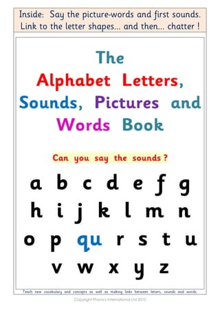 Inside: Say the picture-words and first sounds.
Link to the letter shapes... and then... chatter !
The
Alphabet Letters,
Sounds, Pictures and
Words Book
Can you say the sounds ?
a b c d e f g
h i j k l m n
o p qu r s t u
v w x y z
Teach new vocabulary and concepts as well as making links between letters, sounds and words.
Copyright Phonics International Ltd 2010
 