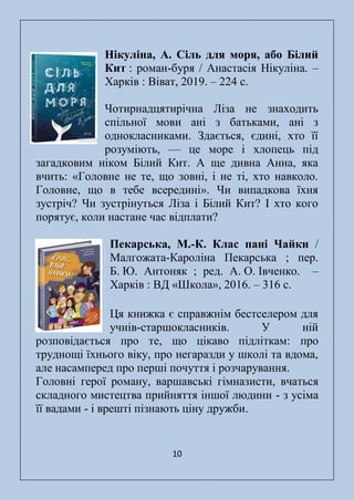 10
Нікуліна, А. Сіль для моря, або Білий
Кит : роман-буря / Анастасія Нікуліна. –
Харків : Віват, 2019. – 224 с.
Чотирнадцятирічна Ліза не знаходить
спільної мови ані з батьками, ані з
однокласниками. Здається, єдині, хто її
розуміють, — це море і хлопець під
загадковим ніком Білий Кит. А ще дивна Анна, яка
вчить: «Головне не те, що зовні, і не ті, хто навколо.
Головне, що в тебе всередині». Чи випадкова їхня
зустріч? Чи зустрінуться Ліза і Білий Кит? І хто кого
порятує, коли настане час відплати?
Пекарська, М.-К. Клас пані Чайки /
Малгожата-Кароліна Пекарська ; пер.
Б. Ю. Антоняк ; ред. А. О. Івченко. ‒
Харків : ВД «Школа», 2016. – 316 с.
Ця книжка є справжнім бестселером для
учнів-старшокласників. У ній
розповідається про те, що цікаво підліткам: про
труднощі їхнього віку, про негаразди у школі та вдома,
але насамперед про перші почуття і розчарування.
Головні герої роману, варшавські гімназисти, вчаться
складного мистецтва прийняття іншої людини - з усіма
її вадами - і врешті пізнають ціну дружби.
 