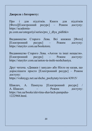20
Джерела з Інтернету:
Про і для підлітків. Книги для підлітків
[Фото][Електронний ресурс] – Режим доступу:
https://academia-
pc.com.ua/categoriyi/series/pro_i_dlya_pidlitkiv
Видавництво Старого Лева. Всі книжки [Фото]
[Електронний ресурс] – Режим доступу:
https://starylev.com.ua/bookstore.
Видавництво Старого Лева. «Антон та інші нещастя».
[Електронний ресурс] – Режим доступу:
https://starylev.com.ua/anton-ta-inshi-neshchastya.
Друг читача. «Диваки і зануди» або Ніхто не казав, що
дорослішати просто [Електронний ресурс] – Режим
доступу:
https://vsiknygy.net.ua/shcho_pochytaty/review/43915/
Шавлач, А. Пампуха [Електронний ресурс] /
А. Шавлач. – Режим доступу:
https://tsn.ua/books/alevtina-shavlach-pampuha-
1222968.html.
 