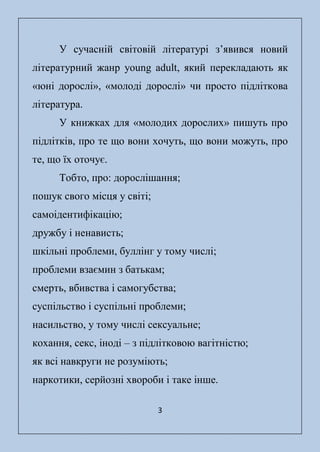 3
У сучасній світовій літературі з’явився новий
літературний жанр young adult, який перекладають як
«юні дорослі», «молоді дорослі» чи просто підліткова
література.
У книжках для «молодих дорослих» пишуть про
підлітків, про те що вони хочуть, що вони можуть, про
те, що їх оточує.
Тобто, про: дорослішання;
пошук свого місця у світі;
самоідентифікацію;
дружбу і ненависть;
шкільні проблеми, буллінг у тому числі;
проблеми взаємин з батькам;
смерть, вбивства і самогубства;
суспільство і суспільні проблеми;
насильство, у тому числі сексуальне;
кохання, секс, іноді – з підлітковою вагітністю;
як всі навкруги не розуміють;
наркотики, серйозні хвороби і таке інше.
 