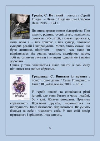 5
Гридін, С. Не такий : повість / Сергій
Гридін. – Львів : Видавництво Старого
Лева, 2015. – 174 с.
Ця книга вражає своєю відвертістю. Про
школу, родину, суспільство, залишених
самих на себе дітей, і взагалі про життя,
яким воно є – без прикрас і без купюр, сповнене
суворих реалій і випробувань. Може, хтось скаже, що
бути дитиною, підлітком – просто. Але якщо ти
відрізняєшся від решти, скажімо, надмірною вагою,
тобі не оминути зневаги і знущань однолітків і навіть
дорослих.
Однак у тебе залишається шанс знайти в собі силу
піднятися над своїми образами.
Грищенко, С. Винятки із правил :
повісті; оповідання / Саша Грищенко. –
Київ : ВЦ «Академія», 2018. – 128 с.
У героїв повісті та оповідання різні
історії, але вони багато в чому подібні,
бо - юні. Живуть емоціями. Прагнуть
справжності. Шукаючи дружбу, наражаються на
підступність. Іноді безголово відриваються. Як уміють
б'ються за себе і знаходять себе. У них свій вимір
праведного і грішного. І так живуть.
 