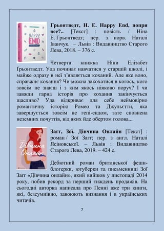 7
Грьонтведт, Н. Е. Happy End, попри
все?.. [Текст] : повість / Ніна
Е. Грьонтведт; пер. з норв. Наталі
Іванчук. – Львів : Видавництво Старого
Лева, 2018. – 376 с.
Четверта книжка Ніни Елізабет
Ґрьонтведт. Уда починає навчатися у старшій школі, і
майже одразу в неї з’являється коханий. Але яке воно,
справжнє кохання? Чи можна закохатися в когось, кого
зовсім не знаєш і з ким якось ніяково поруч? І чи
завжди гарна історія про кохання закінчується
щасливо? Уда відкриває для себе неймовірно
романтичну історію Ромео та Джульєтти, яка
завершується зовсім не гепі-ендом, зате сповнена
неземних почуттів, від яких йде обертом голова...
Загг, Зої. Дівчина Онлайн [Текст] :
роман / Зої Загг; пер. з англ. Наталі
Ясіновської. – Львів : Видавництво
Старого Лева, 2019. – 424 с.
Дебютний роман британської фешн-
блогерки, ютуберки та письменниці Зої
Заґґ «Дівчина онлайн», який вийшов у листопаді 2014
року, побив рекорд за перший тиждень продажів. На
сьогодні авторка написала про Пенні вже три книги,
які, безсумнівно, завоюють визнання і в українських
читачів.
 