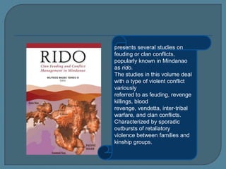presents several studies on
feuding or clan conflicts,
popularly known in Mindanao
as rido.
The studies in this volume deal
with a type of violent conflict
variously
referred to as feuding, revenge
killings, blood
revenge, vendetta, inter-tribal
warfare, and clan conflicts.
Characterized by sporadic
outbursts of retaliatory
violence between families and
kinship groups.
 
