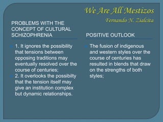 PROBLEMS WITH THE
CONCEPT OF CULTURAL
SCHIZOPHRENIA POSITIVE OUTLOOK
 1. It ignores the possibility
that tensions between
opposing traditions may
eventually resolved over the
course of centuries;
 2. It overlooks the possibilty
that the tension itself may
give an institution complex
but dynamic relationships.
 The fusion of indigenous
and western styles over the
course of centuries has
resulted in blends that draw
on the strengths of both
styles;
 