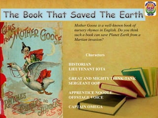 Mother Goose is a well-known book of
nursery rhymes in English. Do you think
such a book can save Planet Earth from a
Martian invasion?

Characters
HISTORIAN
LIEUTENANT IOTA
GREAT AND MIGHTY THINK-TANK
SERGEANT OOP
APPRENTICE NOODLE
OFFSTAGE VOICE
CAPTAIN OMEGA

 