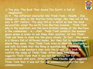  The play ‘The Book That Saved The Earth’ is full of
imagination.
In it , the different character like Think-Tank , Noodle , Oop ,
Omega etc. play as the Martian living beings ,the time set of the
play is 25th century .The play tell us in detail as how the book
successfully saved the earth from Martian invasion . Think-Tank
who is the mightiest and the most brilliant among all the Martians
is the commander – in – chief. Think-Tank conducts the manned
space probe in order to ask them their position. At this ThinkTank ask them to show him the place closely. In fact , they were
in a library full of different books. But they fail to understand
where they were. Then Think-Tank tries to show his intelligence
and tells his crew that the thing in question was a sandwich. Then
one of the crew members even eats the corner of a book to
confirm the views of Think-Tank. After some time Noodle
suggests Think-Tank that it was not for eating but for
communication with ears. After some time Noodle again suggests
Think-Tank that it was not for ear communication but for eye
communication.

 