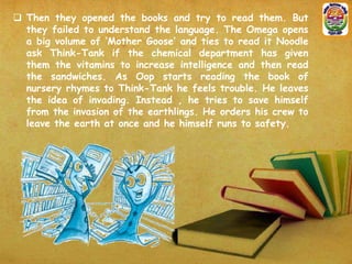  Then they opened the books and try to read them. But
they failed to understand the language. The Omega opens
a big volume of ‘Mother Goose’ and ties to read it Noodle
ask Think-Tank if the chemical department has given
them the vitamins to increase intelligence and then read
the sandwiches. As Oop starts reading the book of
nursery rhymes to Think-Tank he feels trouble. He leaves
the idea of invading. Instead , he tries to save himself
from the invasion of the earthlings. He orders his crew to
leave the earth at once and he himself runs to safety.

 