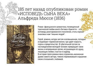 185 лет назад опубликован роман
«ИСПОВЕДЬ СЫНА ВЕКА»
Альфреда Мюссе (1836)
Роман французского романтика, посвященный
трагической любви юного Октава к Бригитте - это
исповедь разочарованного поколения, столь хорошо
знакомых нам "лишних людей".
Герой романа, натура чистая и возвышенная, попадает
в водоворот парижской жизни, где царят корысть,
порок и предательство. В губительной погоне за
наслаждениями молодой человек превращает свою
жизнь в непрерывную оргию, иссушающую его душу,
лишающую любви, счастья и надежд.
В истории героя романа явно отразилась жизненная
драма самого автора, тяжело переживавшего крушение
своих отношений с любимой.
 