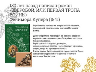 180 лет назад написан роман
«ЗВЕРОБОЙ, ИЛИ ПЕРВАЯ ТРОПА
ВОЙНЫ»
Фенимора Купера (1841)
Первая книга пенталогии американского писателя,
посвященной приключениям охотника Натаниэля
Бампо.
Действие романа происходит во времена освоения
европейскими колонизаторами бескрайних просторов
Северной Америки.
Герой романа - следопыт, разведчик,
непревзойденный стрелок - часто приходит на помощь
людям, когда им угрожает опасность.
В этом романе Купер обращается к юности героя. Здесь
завязывается дружба Натти Бампо с отважным
могиканом Чингачгуком.
 
