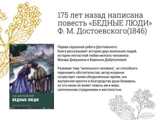 175 лет назад написана
повесть «БЕДНЫЕ ЛЮДИ»
Ф. М. Достоевского(1846)
Первая серьезная работа Достоевского.
Книга рассказывает историю двух маленьких людей,
историю несчастной любви мелкого чиновника
Макара Девушкина и Вареньки Доброселовой.
Развивая тему "маленького человека", не способного
переломить обстоятельства, автор искренне
сочувствует своим обездоленным героям, чья
внутренняя красота и благородство души безмерны,
но это никак не может помочь им в мире,
наполненном страданиями и жестокостью.
 