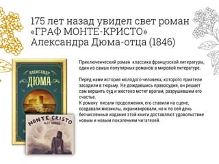 175 лет назад увидел свет роман
«ГРАФ МОНТЕ-КРИСТО»
Александра Дюма-отца (1846)
Приключенческий роман классика французской литературы,
один из самых популярных романов в мировой литературе.
Перед нами история молодого человека, которого приятели
засадили в тюрьму. Не дождавшись правосудия, он решает
сам вершить суд и жестоко мстит врагам, разрушившим его
счастье.
К роману писали продолжения, его ставили на сцене,
создавали мюзиклы, экранизировали, но и по сей день
бесчисленные издания этой книги доставляют удовольствие
новым и новым поколениям читателей.
 