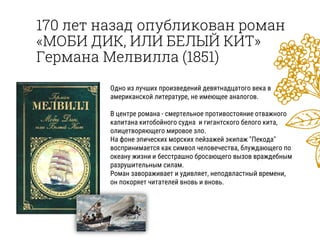 170 лет назад опубликован роман
«МОБИ ДИК, ИЛИ БЕЛЫЙ КИТ»
Германа Мелвилла (1851)
Одно из лучших произведений девятнадцатого века в
американской литературе, не имеющее аналогов.
В центре романа - смертельное противостояние отважного
капитана китобойного судна и гигантского белого кита,
олицетворяющего мировое зло.
На фоне эпических морских пейзажей экипаж "Пекода"
воспринимается как символ человечества, блуждающего по
океану жизни и бесстрашно бросающего вызов враждебным
разрушительным силам.
Роман завораживает и удивляет, неподвластный времени,
он покоряет читателей вновь и вновь.
 
