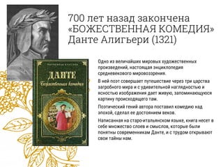 700 лет назад закончена
«БОЖЕСТВЕННАЯ КОМЕДИЯ»
Данте Алигьери (1321)
Одно из величайших мировых художественных
произведений, настоящая энциклопедия
средневекового мировоззрения.
В ней поэт совершает путешествие через три царства
загробного мира и с удивительной наглядностью и
ясностью изображения дает живую, запоминающуюся
картину происходящего там.
Поэтический гений автора поставил комедию над
эпохой, сделал ее достоянием веков.
Написанная на старо-итальянском языке, книга несет в
себе множество слоев и смыслов, которые были
понятны современникам Данте, и с трудом открывают
свои тайны нам.
 