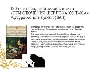 130 лет назад появилась книга
«ПРИКЛЮЧЕНИЯ ШЕРЛОКА ХОЛМСА»
Артура Конан-Дойля (1891)
В мировую литературу автор этой книги вошел как создатель
самого Великого Сыщика всех времен и народов - Шерлока
Холмса.
Благородный и бесстрашный борец со Злом, обладатель
острого ума и необыкновенной наблюдательности, с помощью
своего дедуктивного метода сыщик решает самые запутанные
головоломки, зачастую спасая этим человеческие жизни.
Эта книга - настоящее сокровище для любителей детективного
жанра, викторианской Англии и истории в деталях.
 
