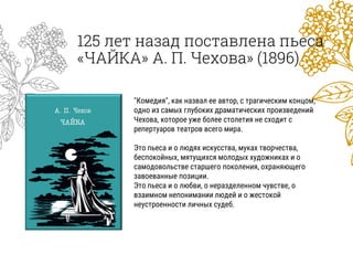 125 лет назад поставлена пьеса
«ЧАЙКА» А. П. Чехова» (1896)
"Комедия", как назвал ее автор, с трагическим концом,
одно из самых глубоких драматических произведений
Чехова, которое уже более столетия не сходит с
репертуаров театров всего мира.
Это пьеса и о людях искусства, муках творчества,
беспокойных, мятущихся молодых художниках и о
самодовольстве старшего поколения, охраняющего
завоеванные позиции.
Это пьеса и о любви, о неразделенном чувстве, о
взаимном непонимании людей и о жестокой
неустроенности личных судеб.
 