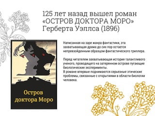 125 лет назад вышел роман
«ОСТРОВ ДОКТОРА МОРО»
Герберта Уэллса (1896)
Написанная на заре жанра фантастики, эта
захватывающая драма до сих пор остается
непревзойденным образцом фантастического триллера.
Перед читателем захватывающая история талантливого
ученого, проводящего на затерянном острове пугающие
биологические эксперименты.
В романе впервые поднимаются серьезные этические
проблемы, связанные с открытиями в области биологии
человека.
 