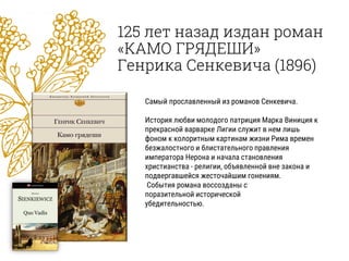 125 лет назад издан роман
«КАМО ГРЯДЕШИ»
Генрика Сенкевича (1896)
Самый прославленный из романов Сенкевича.
История любви молодого патриция Марка Виниция к
прекрасной варварке Лигии служит в нем лишь
фоном к колоритным картинам жизни Рима времен
безжалостного и блистательного правления
императора Нерона и начала становления
христианства - религии, объявленной вне закона и
подвергавшейся жесточайшим гонениям.
События романа воссозданы с
поразительной исторической
убедительностью.
 