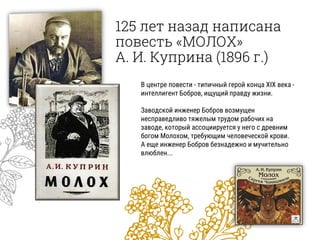 125 лет назад написана
повесть «МОЛОХ»
А. И. Куприна (1896 г.)
В центре повести - типичный герой конца XIX века -
интеллигент Бобров, ищущий правду жизни.
Заводской инженер Бобров возмущен
несправедливо тяжелым трудом рабочих на
заводе, который ассоциируется у него с древним
богом Молохом, требующим человеческой крови.
А еще инженер Бобров безнадежно и мучительно
влюблен...
 
