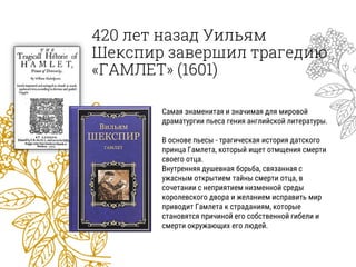420 лет назад Уильям
Шекспир завершил трагедию
«ГАМЛЕТ» (1601)
Самая знаменитая и значимая для мировой
драматургии пьеса гения английской литературы.
В основе пьесы - трагическая история датского
принца Гамлета, который ищет отмщения смерти
своего отца.
Внутренняя душевная борьба, связанная с
ужасным открытием тайны смерти отца, в
сочетании с неприятием низменной среды
королевского двора и желанием исправить мир
приводит Гамлета к страданиям, которые
становятся причиной его собственной гибели и
смерти окружающих его людей.
 