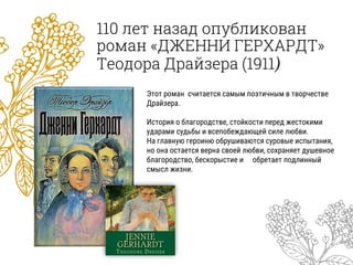 110 лет назад опубликован
роман «ДЖЕННИ ГЕРХАРДТ»
Теодора Драйзера (1911)
Этот роман считается самым поэтичным в творчестве
Драйзера.
История о благородстве, стойкости перед жестокими
ударами судьбы и всепобеждающей силе любви.
На главную героиню обрушиваются суровые испытания,
но она остается верна своей любви, сохраняет душевное
благородство, бескорыстие и обретает подлинный
смысл жизни.
 