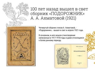 100 лет назад вышел в свет
сборник «ПОДОРОЖНИК»
А. А. Ахматовой (1921)
Четвертый сборник стихов А. Ахматовой, -
«Подорожник», - вышел в свет в апреле 1921 года.
В основном, в него вошли стихотворения
написанные в 1917-1918 годы и даже относящиеся
к более раннему периоду.
 