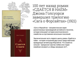 100 лет назад роман
«СДАЁТСЯ В НАЁМ»
Джона Голсуорси
завершил трилогию
«Сага о Форсайтах» (1921)
«Сага о Форсайтах» - монументальная серия
разноплановых произведений английского писателя,
которая описывает историю многочисленного
семейства на протяжении нескольких поколений.
Заключительная часть первого цикла, роман «Сдаётся в
наём» - история отношений двух юных представителей
враждующих ветвей рода Форсайтов. Что окажется
сильнее - прекрасное чувство любви или старая
семейная ненависть и обиды минувших лет?..
 