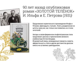 90 лет назад опубликован
роман «ЗОЛОТОЙ ТЕЛЁНОК»
И. Ильфа и Е. Петрова (1931)
Продолжение изумительного произведения Ильфа и
Петрова «Двенадцать стульев». Книга, раздерганная на
цитаты сразу же, как только она появилась на столах
читателей.
Авторы в своем фирменном ильфопетровском стиле
продолжают рассказ о приключениях великого
комбинатора Остапа Бендера.
Искрометный юмор, неожиданные повороты сюжета,
афористичность стиля и другие достоинства дилогии
никого не оставляют равнодушным.
 