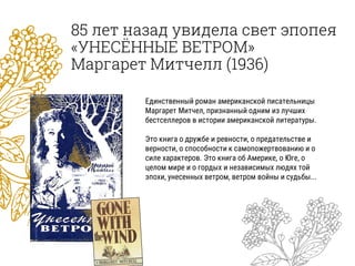 85 лет назад увидела свет эпопея
«УНЕСЁННЫЕ ВЕТРОМ»
Маргарет Митчелл (1936)
Единственный роман американской писательницы
Маргарет Митчел, признанный одним из лучших
бестселлеров в истории американской литературы.
Это книга о дружбе и ревности, о предательстве и
верности, о способности к самопожертвованию и о
силе характеров. Это книга об Америке, о Юге, о
целом мире и о гордых и независимых людях той
эпохи, унесенных ветром, ветром войны и судьбы...
 