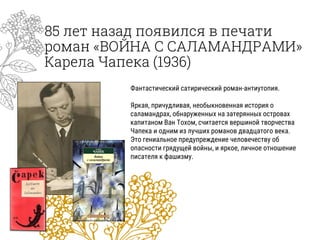 85 лет назад появился в печати
роман «ВОЙНА С САЛАМАНДРАМИ»
Карела Чапека (1936)
Фантастический сатирический роман-антиутопия.
Яркая, причудливая, необыкновенная история о
саламандрах, обнаруженных на затерянных островах
капитаном Ван Тохом, считается вершиной творчества
Чапека и одним из лучших романов двадцатого века.
Это гениальное предупреждение человечеству об
опасности грядущей войны, и яркое, личное отношение
писателя к фашизму.
 