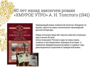 80 лет назад закончен роман
«ХМУРОЕ УТРО» А. Н. Толстого (1941)
Завершающий роман знаменитой трилогии «Хождение по
мукам», одного из самых значительных произведений
русской литературы.
Перед читателем предстаёт картина событий, потрясших
мир в начале XX века.
Автор показывает Россию в один из самых ярких,
сложных и противоречивых периодов её истории - в
тревожное предреволюционное время, в суровые годы
революционных потрясений и Гражданской войны.
 