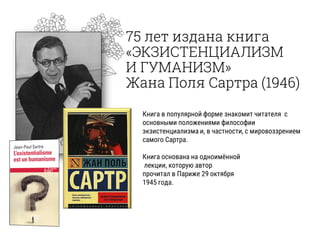 75 лет издана книга
«ЭКЗИСТЕНЦИАЛИЗМ
И ГУМАНИЗМ»
Жана Поля Сартра (1946)
Книга в популярной форме знакомит читателя с
основными положениями философии
экзистенциализма и, в частности, с мировоззрением
самого Сартра.
Книга основана на одноимённой
лекции, которую автор
прочитал в Париже 29 октября
1945 года.
 