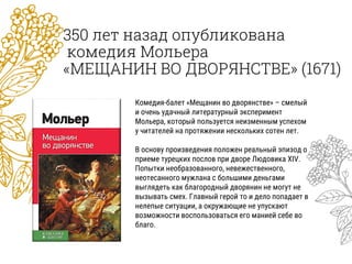 350 лет назад опубликована
комедия Мольера
«МЕЩАНИН ВО ДВОРЯНСТВЕ» (1671)
Комедия-балет «Мещанин во дворянстве» – смелый
и очень удачный литературный эксперимент
Мольера, который пользуется неизменным успехом
у читателей на протяжении нескольких сотен лет.
В основу произведения положен реальный эпизод о
приеме турецких послов при дворе Людовика XIV.
Попытки необразованного, невежественного,
неотесанного мужлана с большими деньгами
выглядеть как благородный дворянин не могут не
вызывать смех. Главный герой то и дело попадает в
нелепые ситуации, а окружающие не упускают
возможности воспользоваться его манией себе во
благо.
 