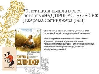 70 лет назад вышла в свет
повесть «НАД ПРОПАСТЬЮ ВО РЖИ
Джерома Сэлинджера (1951)
Единственный роман Сэлинджера, который стал
переломной вехой в истории мировой литературы.
Название романа и имя главного героя Холдена
Колфилда сделались кодовыми для многих
поколений молодых бунтарей - от битников и хиппи до
представителей современных радикальных
молодежных движений.
 