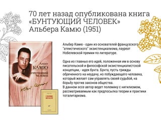 70 лет назад опубликована книга
«БУНТУЮЩИЙ ЧЕЛОВЕК»
Альбера Камю (1951)
Альбер Камю - один из основателей французского
"атеистического" экзистенциализма, лауреат
Нобелевской премии по литературе.
Одна из главных его идей, положенная им в основу
писательской и философской экзистенциалистской
концепции, - идея бунта. Бунта, пусть трижды
обреченного на неудачу, но побуждающего человека,
который желает сам управлять своей судьбой, на
борьбу против законов общества.
В данном эссе автор ведет полемику с нигилизмом,
рассматриваемым как предпосылка теории и практики
тоталитаризма.
 